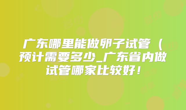 广东哪里能做卵子试管(预计需要多少_广东省内做试管哪家比较好!