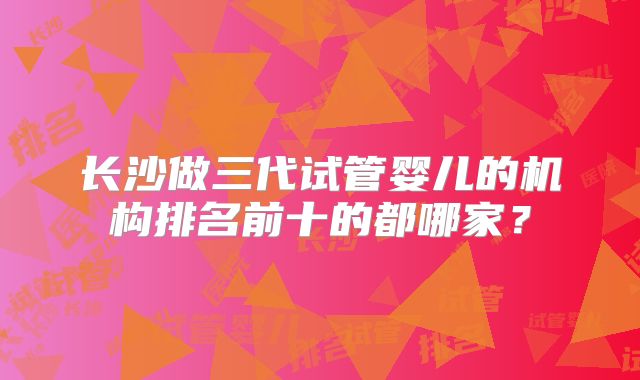 长沙做三代试管婴儿的机构排名前十的都哪家？