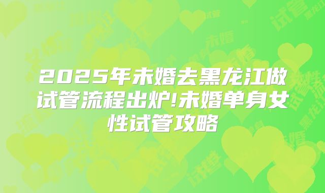 2025年未婚去黑龙江做试管流程出炉!未婚单身女性试管攻略