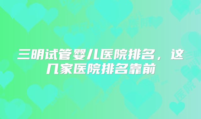 三明试管婴儿医院排名,这几家医院排名靠前