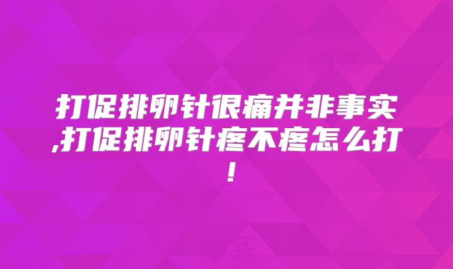 打促排卵针很痛并非事实,打促排卵针疼不疼怎么打！