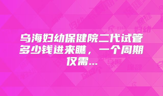 乌海妇幼保健院二代试管多少钱进来瞧，一个周期仅需...