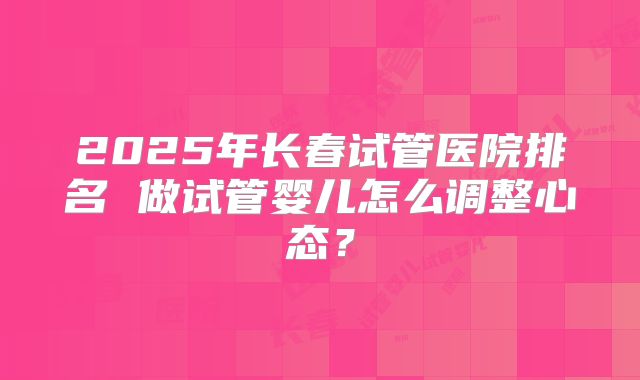 2025年长春试管医院排名 做试管婴儿怎么调整心态?