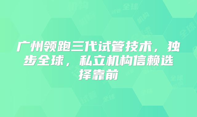 广州领跑三代试管技术,独步全球,私立机构信赖选择靠前