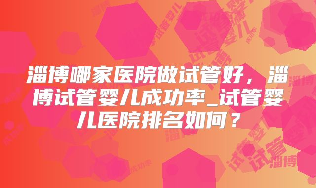 淄博哪家医院做试管好，淄博试管婴儿成功率_试管婴儿医院排名如何？