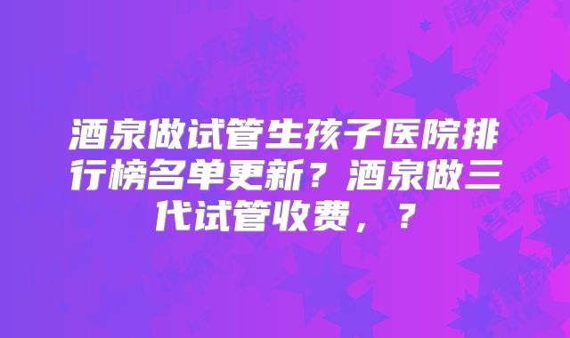 酒泉做试管生孩子医院排行榜名单更新?酒泉做三代试管收费,?