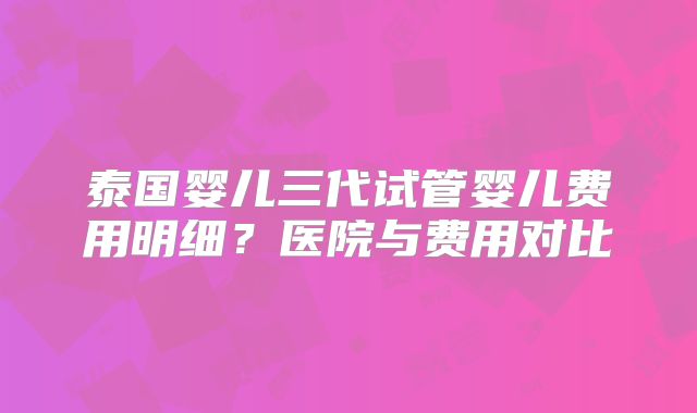 泰国婴儿三代试管婴儿费用明细？医院与费用对比