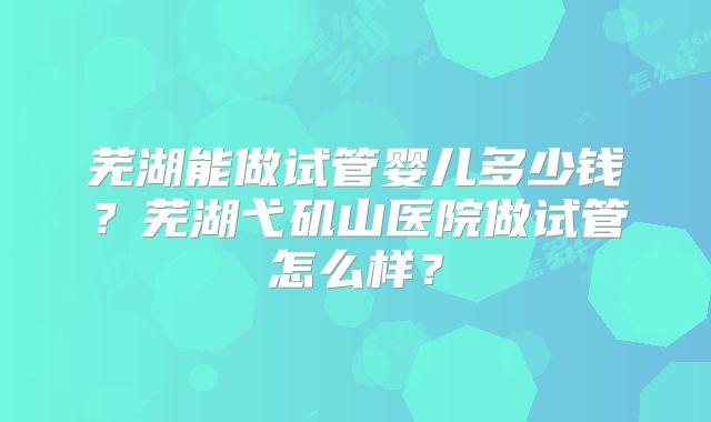 芜湖能做试管婴儿多少钱？芜湖弋矶山医院做试管怎么样？