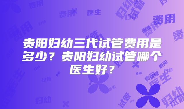 贵阳妇幼三代试管费用是多少？贵阳妇幼试管哪个医生好？
