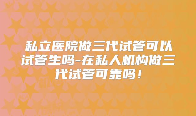 私立医院做三代试管可以试管生吗-在私人机构做三代试管可靠吗！