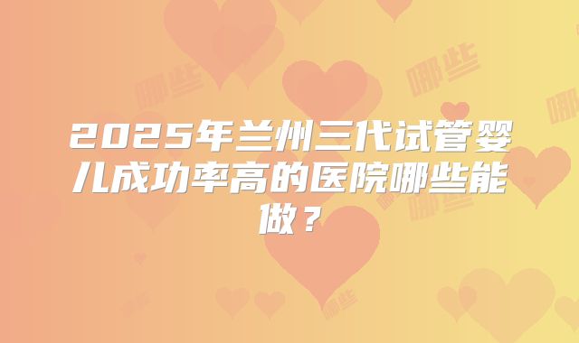 2025年兰州三代试管婴儿成功率高的医院哪些能做？