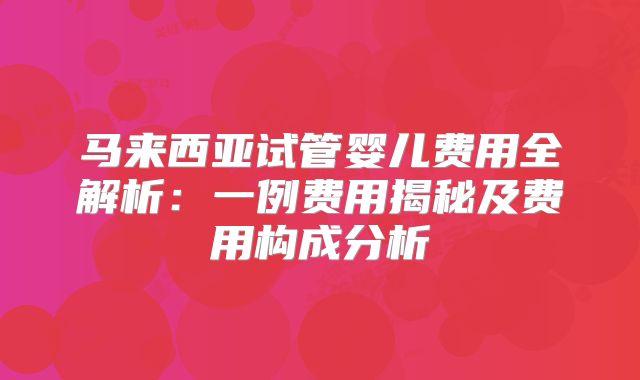 马来西亚试管婴儿费用全解析:一例费用揭秘及费用构成分析