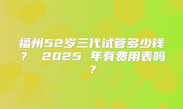 福州52岁三代试管多少钱? 2025 年有费用表吗?