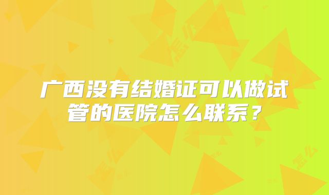 广西没有结婚证可以做试管的医院怎么联系?