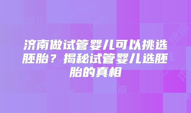 济南做试管婴儿可以挑选胚胎？揭秘试管婴儿选胚胎的真相