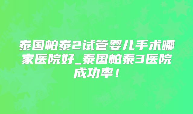泰国帕泰2试管婴儿手术哪家医院好_泰国帕泰3医院成功率！
