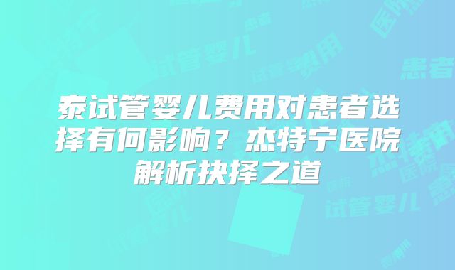 泰试管婴儿费用对患者选择有何影响?杰特宁医院解析抉择之道