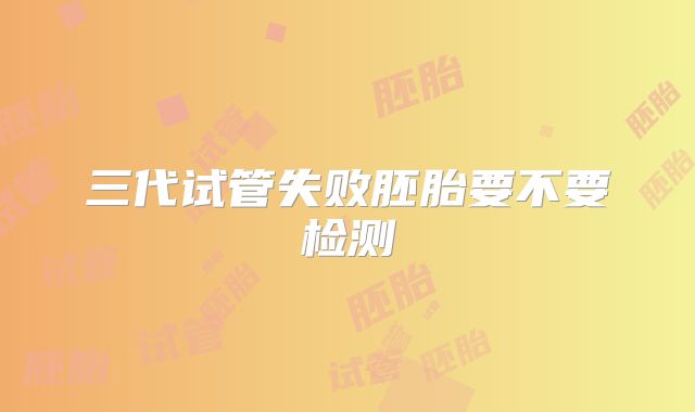 三代试管失败胚胎要不要检测