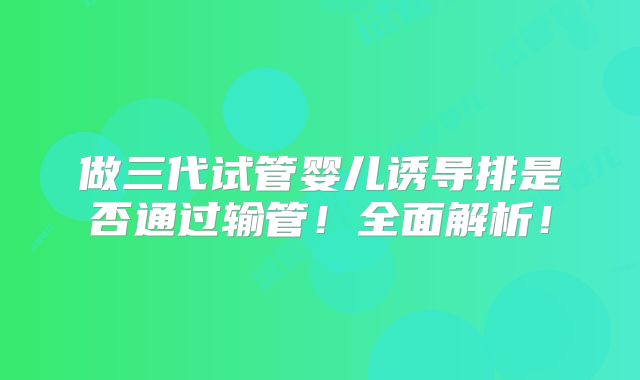 做三代试管婴儿诱导排是否通过输管!全面解析!