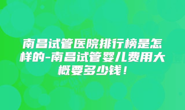 南昌试管医院排行榜是怎样的-南昌试管婴儿费用大概要多少钱!
