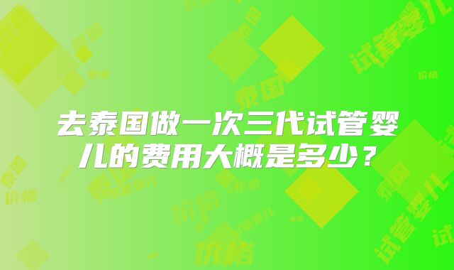 去泰国做一次三代试管婴儿的费用大概是多少?