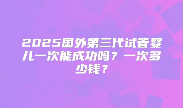 2025国外第三代试管婴儿一次能成功吗?一次多少钱?