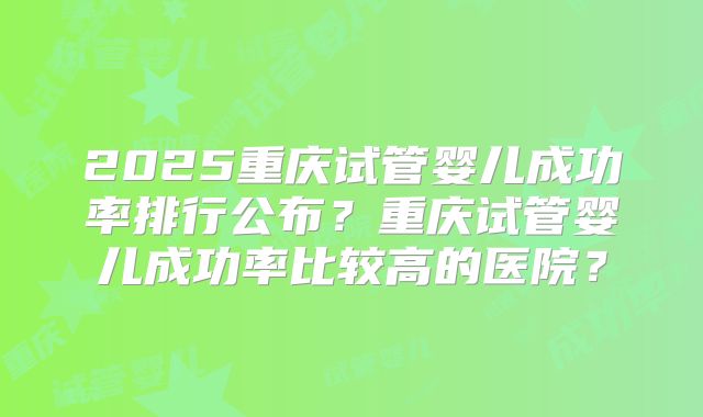 2025重庆试管婴儿成功率排行公布?重庆试管婴儿成功率比较高的医院?