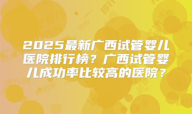 2025最新广西试管婴儿医院排行榜?广西试管婴儿成功率比较高的医院?