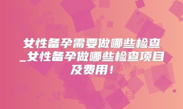 女性备孕需要做哪些检查_女性备孕做哪些检查项目及费用!
