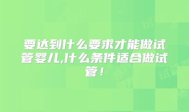 要达到什么要求才能做试管婴儿,什么条件适合做试管！