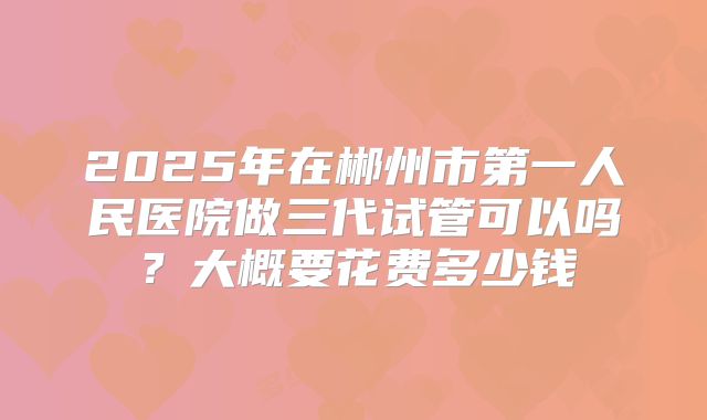 2025年在郴州市第一人民医院做三代试管可以吗？大概要花费多少钱