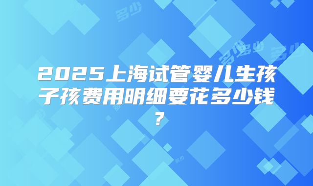 2025上海试管婴儿生孩子孩费用明细要花多少钱？