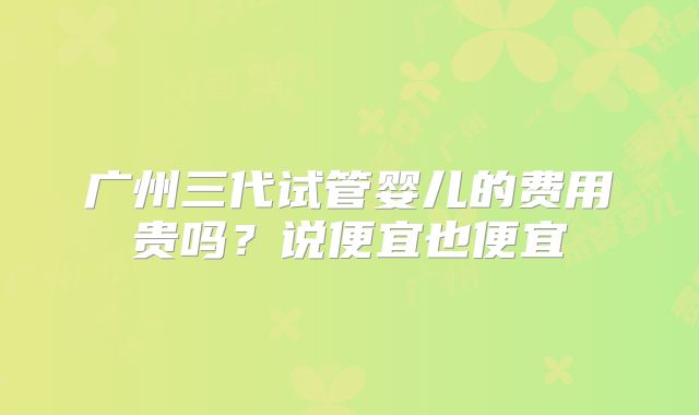 广州三代试管婴儿的费用贵吗？说便宜也便宜