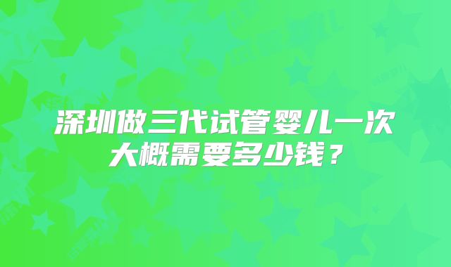 深圳做三代试管婴儿一次大概需要多少钱?