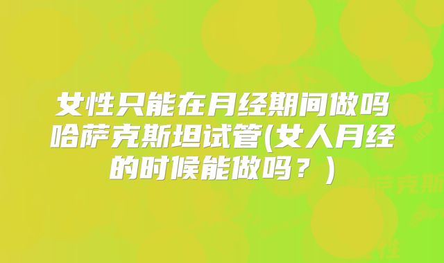 女性只能在月经期间做吗哈萨克斯坦试管(女人月经的时候能做吗?)