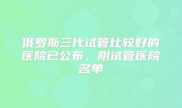 俄罗斯三代试管比较好的医院已公布，附试管医院名单