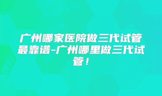 广州哪家医院做三代试管最靠谱-广州哪里做三代试管!