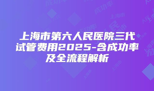 上海市第六人民医院三代试管费用2025-含成功率及全流程解析