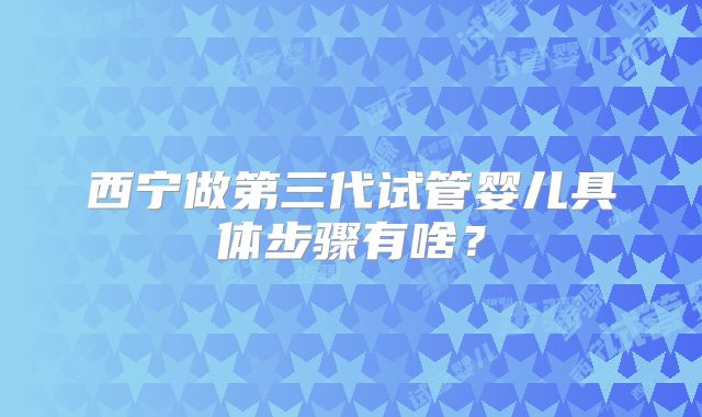 西宁做第三代试管婴儿具体步骤有啥?