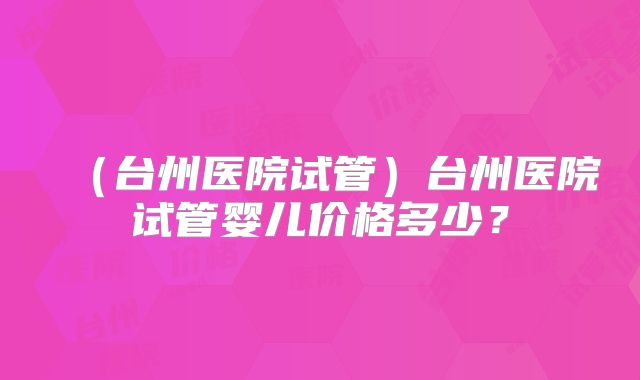 (台州医院试管)台州医院试管婴儿价格多少?