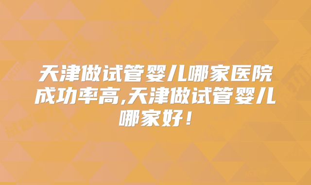 天津做试管婴儿哪家医院成功率高,天津做试管婴儿哪家好!