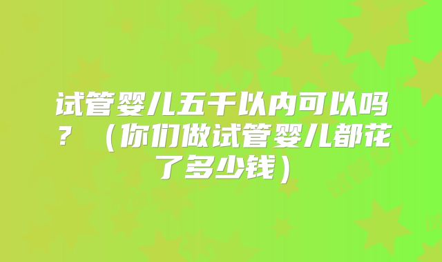 试管婴儿五千以内可以吗？（你们做试管婴儿都花了多少钱）