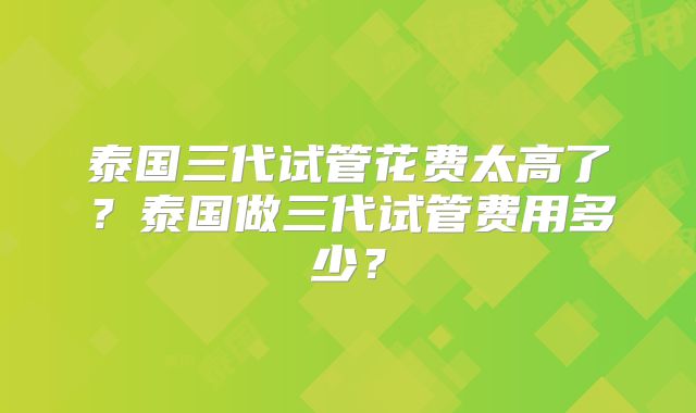泰国三代试管花费太高了？泰国做三代试管费用多少？