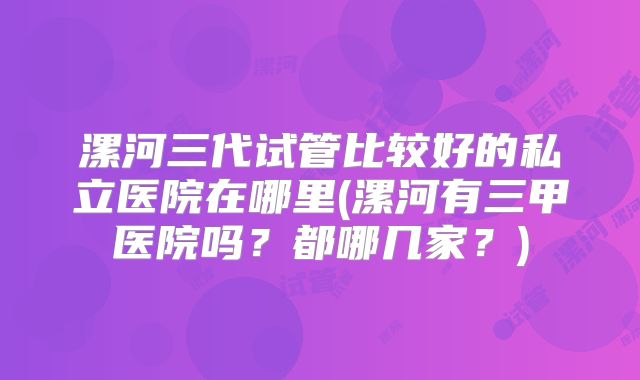 漯河三代试管比较好的私立医院在哪里(漯河有三甲医院吗?都哪几家?)