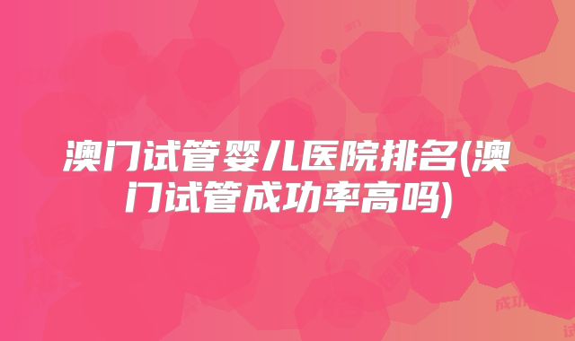 澳门试管婴儿医院排名(澳门试管成功率高吗)