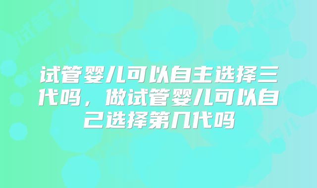 试管婴儿可以自主选择三代吗，做试管婴儿可以自己选择第几代吗