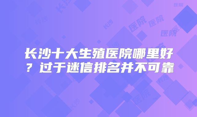 长沙十大生殖医院哪里好？过于迷信排名并不可靠