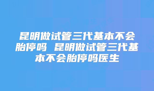 昆明做试管三代基本不会胎停吗 昆明做试管三代基本不会胎停吗医生