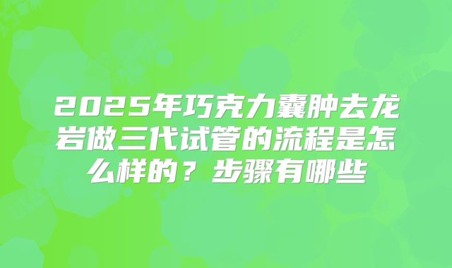 2025年巧克力囊肿去龙岩做三代试管的流程是怎么样的？步骤有哪些
