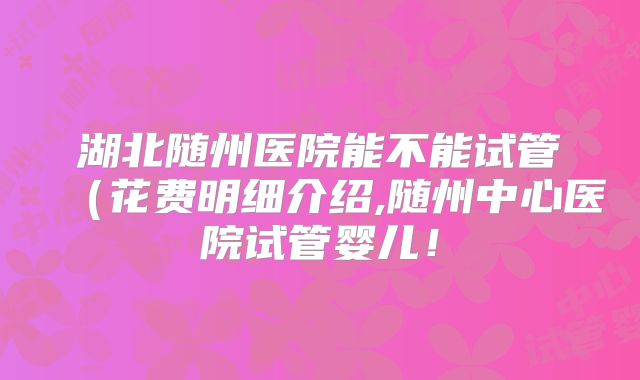 湖北随州医院能不能试管（花费明细介绍,随州中心医院试管婴儿！